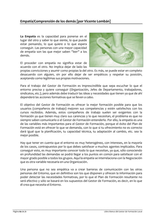 Página 60 de 71 Libro blanco del Gestor de Formación Local
Empatía/Comprensión de los demás [por Vicente Lombán]
La Empatía es la capacidad para ponerse en el
lugar del otro y saber lo que siente, lo que puede
estar pensando, lo que quiere o lo que espera
conseguir. Las personas con una mayor capacidad
de empatía son las que mejor saben ”leer” a los
demás.
El proceder con empatía no significa estar de
acuerdo con el otro. No implica dejar de lado las
propias convicciones y asumir como propias la del otro. Es más, se puede estar en completo
desacuerdo con alguien, sin por ello dejar de ser empáticos y respetar su posición,
aceptando como legítimas sus propias motivaciones.
Para el trabajo del Gestor de Formación es imprescindible que sepa escuchar lo que el
entorno precisa y quiere conseguir (Organización, Jefes de Departamento, trabajadores,
sindicatos, etc.), pero además debe traducir las ideas y necesidades que tienen ya que de ahí
dependerá las acciones formativas que se lleven a cabo.
El objetivo del Gestor de Formación es ofrecer la mejor formación posible para que los
usuarios (compañeros de trabajo) mejoren sus competencias y estén satisfechos con los
cursos recibidos. Además, estos compañeros de trabajo suelen ser exigentes con la
formación ya que tienen muy claro sus carencias y lo que necesitan, el problema es que no
siempre saben comunicarlo o el Gestor de Formación entenderlo. Por ello, la empatía es una
de las variables más importantes para el Gestor de Formación, porque el éxito del Plan de
Formación está en ofrecer lo que se demanda, con lo que si tu ofrecimiento no es correcto
dará igual que la planificación, tu capacidad técnica, tu adaptación al cambio, etc. sea la
mejor posible.
Hay que tener en cuenta que el entorno es muy heterogéneo, con intereses, en la mayoría
de los casos, contrapuestos por lo que debes satisfacer a muchos agentes implicados. Para
conseguir esto, es muy importante conocer todo lo que necesitan, ya que, sólo conociendo
en profundidad las demandas se podrá llegar a los puntos en común para satisfacer con el
mayor grado posible a todos los grupos. Aquí la empatía se interrelaciona con la Negociación
que es otra variable necesaria en una Organización.
Una persona que no sea empática va a crear barreras de comunicación con las otras
personas del Entorno, que en definitiva son los que disponen y ofrecen la información para
poder detectar las necesidades formativas, por lo que el Plan de Formación resultante no
será efectivo y sólo se basará en los supuestos del Gestor de Formación, es decir, en lo que
él crea que necesita el Entorno.
 
