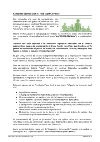 Libro blanco del Gestor de Formación Local Página 61 de 71
Capacidad técnica [por M. José Esplá Carratalá]
Son necesarias una serie de competencias para
determinar el rol del “gestor de formación local” y en
consecuencia poder establecer los comportamientos
clave y conseguir el objetivo de “hacer” el
“diccionario competencial del gestor 2.0”.
Esto se produjo, gracias al trabajo grupal de todos y así encomendar a cada uno de nosotros
una competencia. Una de ellas la denominamos “CAPACIDAD TÉCNICA” y se podría definir
como:
“aquellas que están referidas a las habilidades específicas implicadas con el correcto
desempeño de puestos de un área técnica o de una función específica y que describen, por lo
general las habilidades de puesta en práctica de conocimientos técnicos y específicos muy
ligados al éxito de la ejecución técnica del puesto”
Es, por tanto, variable de acuerdo al segmento tecnológico de la organización, relacionada
con lo académico y la capacidad de hacer. Dentro de ella se traduce en “capacidades de
hacer: elemental, media y experto” para establecer los niveles de cada puesto.
Sirve para facilitar el desempeño profesional, pero no solo lo aprendido o estudiado sino que
esta competencia debería “estar” siempre en continuo desarrollo, susceptible de
modificación y aprendizaje mediante la formación y las experiencias.
El conocimiento reside en las personas. Éstas producen “innovaciones” y crean ventajas
competitivas. Comprenden el “saber hacer” y están vinculadas al grado de conocimiento
técnico requerido en cada puesto.
Estas son algunas de las “conductas” que tendría que poseer “el gestor de formación local
2.0”:
• Capacidad de innovar.
• Actuar para mantener las habilidades y los conocimientos al día.
• Mostrar curiosidad por explorar más allá de los campos inmediatos.
• Ayudar de forma voluntaria a resolver problemas técnicos de los otros.
• Ser proactivo, evitar reaccionar con sentimientos negativos frente a algo inesperado
o desagradable y actuar positivamente a partir de sus valores, buscando soluciones y
aprendiendo nuevos aspectos y técnicas.
• Tener un alto nivel de especialización profesional.
• El dominio, como experto de las tareas y contenidos del ámbito de trabajo y los
conocimientos y destrezas necesarios para ello.
En consecuencia, el “gestor de formación” tiene que aplicar todos sus conocimientos,
métodos y técnicas de planificación y gestión que dependerá en parte, de las actuaciones de
cada ayuntamiento que como vimos son muy diferentes.
Como punto final, todos y cada uno de “los gestores de formación” tendrán una palabra en
común para esta “capacidad técnica” y es ni más ni menos que el “SABER”.
 