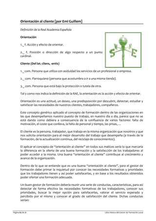 Página 62 de 71 Libro blanco del Gestor de Formación Local
Orientación al cliente [por Emi Guillem]
Definición de la Real Academia Española
Orientación
1._ f. Acción y efecto de orientar.
2._ f. Posición o dirección de algo respecto a un punto
cardinal.
Cliente (Del lat. cliens, -entis)
1._ com. Persona que utiliza con asiduidad los servicios de un profesional o empresa.
2._ com. Parroquiano (persona que acostumbra a ir a una misma tienda).
3._ com. Persona que está bajo la protección o tutela de otra.
Tal y como nos indica la definición de la RAE, la orientación es la acción y efecto de orientar.
Orientación es una actitud, un deseo, una predisposición por descubrir, detectar, estudiar y
satisfacer las necesidades de nuestros clientes, trabajadores, compañeros.
Este concepto genérico aplicado al concepto de formación dentro de las organizaciones en
las que desempeñamos nuestro puesto de trabajo, en nuestro día a día, parece que no se
está dando como debiera a consecuencia de la confluencia de varios factores: falta de
motivación, el coste que conlleva, la falta de personal y tiempo, las prisas, …
El cliente es la persona, trabajador, que trabaja en la misma organización que nosotros y que
nos solicita orientación para el mejor desarrollo del trabajo que desempeña (a través de la
formación, de la actualización continua, del reciclaje de conocimientos).
El aplicar el concepto de “orientación al cliente” en todos sus matices sería lo que marcaría
la diferencia en la oferta de una buena formación y la satisfacción de los trabajadores al
poder acceder a la misma. Una buena “orientación al cliente” contribuye al crecimiento y
avance de la organización.
Dentro de lo que se entiende que es una buena “orientación al cliente”, para el gestor de
formación debe primar la inquietud por conocer las necesidades formativas y prioridades
que los trabajadores tienen y así poder satisfacerlas, y en base a los resultados obtenidos
poder ofertar una formación adecuada.
Un buen gestor de formación debería reunir una serie de conductas, características, para así
detectar de forma efectiva las necesidades formativas de los trabajadores, conocer sus
prioridades, buscar la mejor opción para satisfacerlas, valorar el servicio esperado y
percibido por el mismo y conocer el grado de satisfacción del cliente. Dichas conductas
serían:
 