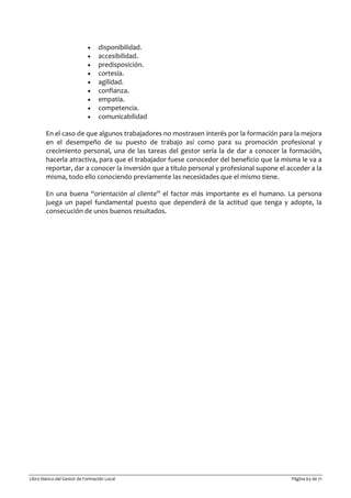 Libro blanco del Gestor de Formación Local Página 63 de 71
• disponibilidad.
• accesibilidad.
• predisposición.
• cortesía.
• agilidad.
• confianza.
• empatía.
• competencia.
• comunicabilidad
En el caso de que algunos trabajadores no mostrasen interés por la formación para la mejora
en el desempeño de su puesto de trabajo así como para su promoción profesional y
crecimiento personal, una de las tareas del gestor sería la de dar a conocer la formación,
hacerla atractiva, para que el trabajador fuese conocedor del beneficio que la misma le va a
reportar, dar a conocer la inversión que a título personal y profesional supone el acceder a la
misma, todo ello conociendo previamente las necesidades que el mismo tiene.
En una buena “orientación al cliente” el factor más importante es el humano. La persona
juega un papel fundamental puesto que dependerá de la actitud que tenga y adopte, la
consecución de unos buenos resultados.
 