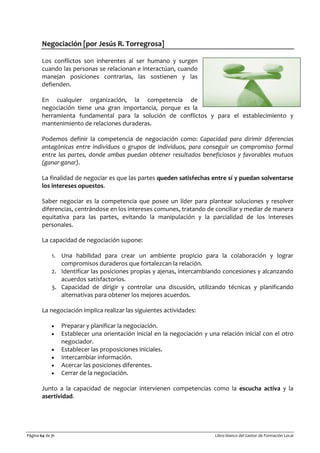 Página 64 de 71 Libro blanco del Gestor de Formación Local
Negociación [por Jesús R. Torregrosa]
Los conflictos son inherentes al ser humano y surgen
cuando las personas se relacionan e interactúan, cuando
manejan posiciones contrarias, las sostienen y las
defienden.
En cualquier organización, la competencia de
negociación tiene una gran importancia, porque es la
herramienta fundamental para la solución de conflictos y para el establecimiento y
mantenimiento de relaciones duraderas.
Podemos definir la competencia de negociación como: Capacidad para dirimir diferencias
antagónicas entre individuos o grupos de individuos, para conseguir un compromiso formal
entre las partes, donde ambas puedan obtener resultados beneficiosos y favorables mutuos
(ganar-ganar).
La finalidad de negociar es que las partes queden satisfechas entre sí y puedan solventarse
los intereses opuestos.
Saber negociar es la competencia que posee un líder para plantear soluciones y resolver
diferencias, centrándose en los intereses comunes, tratando de conciliar y mediar de manera
equitativa para las partes, evitando la manipulación y la parcialidad de los intereses
personales.
La capacidad de negociación supone:
1. Una habilidad para crear un ambiente propicio para la colaboración y lograr
compromisos duraderos que fortalezcan la relación.
2. Identificar las posiciones propias y ajenas, intercambiando concesiones y alcanzando
acuerdos satisfactorios.
3. Capacidad de dirigir y controlar una discusión, utilizando técnicas y planificando
alternativas para obtener los mejores acuerdos.
La negociación implica realizar las siguientes actividades:
• Preparar y planificar la negociación.
• Establecer una orientación inicial en la negociación y una relación inicial con el otro
negociador.
• Establecer las proposiciones iniciales.
• Intercambiar información.
• Acercar las posiciones diferentes.
• Cerrar de la negociación.
Junto a la capacidad de negociar intervienen competencias como la escucha activa y la
asertividad.
 