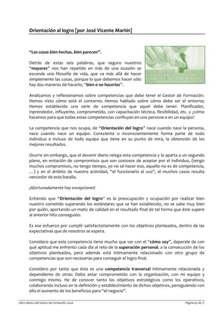 Libro blanco del Gestor de Formación Local Página 65 de 71
Orientación al logro [por José Vicente Martín]
“Las cosas bien hechas, bien parecen”.
Detrás de estas seis palabras, que seguro nuestros
“mayores” nos han repetido en más de una ocasión se
esconde una filosofía de vida, que va más allá de hacer
simplemente las cosas, porque lo que debemos hacer sólo
hay dos maneras de hacerlo, “bien o no hacerlas”.
Analizamos y reflexionamos sobre competencias que debe tener el Gestor de Formación.
Hemos visto cómo está el contorno; Hemos hablado sobre cómo debe ser el entorno;
Hemos establecido una serie de competencia que aquel debe tener: Planificador,
inprendedor, influyente, comprometido, con capacitación técnica, flexibilidad, etc. y ¿cómo
hacemos para que todas estas competencias confluyan en una persona o en un equipo?
La competencia que nos ocupa, de “Orientación del logro” nace cuando nace la persona,
nace cuando nace un equipo. Consciente o inconscientemente forma parte de todo
individuo e incluso de todo equipo que tiene en su punto de mira, la obtención de los
mejores resultados.
Ocurre sin embargo, que el devenir diario relega esta competencia y la aparta a un segundo
plano, en evitación de compromisos que son costosos de aceptar por el individuo, (tengo
muchos compromisos, no tengo tiempo, yo no sé hacer eso, aquello no es de competencia,
…) y en el ámbito de nuestra actividad, “el funcionario al uso”, el muchos casos resulta
vencedor de esta batalla.
¡Afortunadamente hay excepciones!
Entiendo que “Orientación del logro” es la preocupación y ocupación por realizar bien
nuestro cometido superando los estándares que se han establecido, no se sabe muy bien
por quién, aportando un matiz de calidad en el resultado final de tal forma que éste supere
al anterior hito conseguido.
Es ese esfuerzo por cumplir satisfactoriamente con los objetivos planteados, dentro de las
expectativas que de nosotros se espera.
Considero que esta competencia tiene mucho que ver con el “cómo soy”, depende de con
qué aptitud me enfrento cada día al reto de la superación personal, a la consecución de los
objetivos planteados, pero además está íntimamente relacionado con otro grupo de
competencias que son necesarias para conseguir el logro final.
Considero por tanto que ésta es una competencia trasversal íntimamente relacionada y
dependiente de otras: Debo estar comprometido con la organización, con mi equipo y
conmigo mismo. He de conocer tanto los objetivos estratégicos como los operativos,
colaborando incluso en la definición y establecimiento de dichos objetivos, persiguiendo con
ello el aumento de los beneficios para “el negocio”.
 