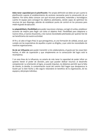Página 66 de 71 Libro blanco del Gestor de Formación Local
Debo tener capacidad para la planificación. Por propia definición así debe ser por cuanto la
planificación supone el establecimiento de acciones necesarias para la consecución de un
objetivo. Por tanto debo conocer con qué recursos personales, materiales y tecnológicos
cuenta mi equipo para conseguir los objetivos planteados, siendo capaz de optimizar los
recursos de que dispongo, además de establecer punto de control en los procesos para
medir el grado de ejecución.
La adaptabilidad y flexibilidad para poder reaccionar a tiempo, corregir el rumbo, establecer
acciones de mejora para llegar con éxito al objetivo final. Flexibilidad para adaptarse a
nuevos retos, a nuevas situaciones, a las nuevas necesidades planteadas por quienes han de
ser beneficiarios de nuestra actividad.
Al fin y al cabo el logro final, lo que perseguimos, es una formación de calidad, actual, que
cumpla con las expectativas de aquellos a quien va dirigida, y que cubra las necesidades de
nuestras organizaciones.
He de ser influyente para poder transmitir a mis colaboradores, el gusto por las cosas bien
hechas, el afán de superación y que simplemente en la consecución del logro está la
recompensa.
Y en esta línea de la influencia, no estaría de más tener la capacidad de poder influir en
quienes tienen el poder de decisión, para que puedan dedicar recursos al desarrollo
competencial. La orientación al logro, se puede impulsar, no debemos permitir que la falta
de interés, la desidia, la contaminación social del camino fácil hagan que desaparezca la
ilusión por lo bien hecho y ello seguro redundará en beneficio de la organización, de los
equipos y del propio individuo.
 