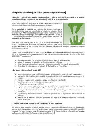 Libro blanco del Gestor de Formación Local Página 67 de 71
Compromiso con la organización [por Mª Ángeles Poveda]
Definición: “Capacidad para asumir responsabilidades y dedicar recursos propios respecto a aquellas
necesidades, objetivos y/o proyectos que determinan la razón de ser de la Organización.
Nota: Contempla también la vocación de servicio y ser coherente mediante el
cumplimiento de los compromisos personales y profesionales”.
Es la capacidad y voluntad de orientar los propios intereses y
comportamientos hacia las necesidades, prioridades y objetivos de la
organización, la Administración Local en nuestro caso. Trabajamos en una
Administración Local, entidad que presta servicios al ciudadano, y en la que
la actuación del gestor de formación local (GFL) puede y debe contribuir a la
mejora del servicio público.
Para tener éxito en su trabajo, el GFL, en su actuación, debe poner en
práctica los valores de la Administración Pública, de lo público: vocación de
servicio, satisfacción de los intereses generales, legalidad transparencia, equidad, imparcialidad, gestión
eficiente de los recursos.
Un GFL, como empleado público, o, mejor, como servidor público comprometido, tendrá presente en su día a
día, en su toma de decisiones, los siguientes principios que, entre otros, se encuentran recogidos en el Articulo
55 del EBEP. “Principios éticos”:
• ajustará su actuación a los principios de lealtad y buena fe con la Administración,
• actuará de acuerdo a los principios de eficacia, economía y eficiencia
• vigilará la consecución de interés general y el cumplimiento de los objetivos de la organización; -
• ejercerá sus atribuciones según el principio de dedicación al servicio público.
¿Qué supone esta competencia para el GFL?:
• Ser un punto de referencia, modelo de valores y principios, para los integrantes de la organización.
• Priorizar los objetivos de la Administración frente a los del puesto de trabajo, departamento o área de
trabajo.
• Promover, cooperar y apoyar las acciones que benefician a la organización
• Asumir como propias las decisiones tomadas en equipo
• Confiar, delegar y exigir responsabilidad
• Orientar intereses y comportamientos a las necesidades, prioridades y objetivos de la organización,
esforzándose por contribuir a ellos desde su ámbito de responsabilidad
• Dar mayor relevancia al sentimiento de pertenencia a la organización, y trasladar a su entorno ese
sentimiento.
• Argumentar y defender los valores y objetivos generales de su organización en situaciones de
conflicto.
• Predicar con el ejemplo: implicarse, mantener una actitud de aprendizaje continuo, compartir,
colaborar, cooperar….
¿Y cómo se materializa el ejercicio de esta competencia en el día a día del GFL?
Por ejemplo, ante el ingreso de nuevo personal, un GFL, comprometido con su organización, favorecerá la
integración de los valores de “lo público” en los nuevos miembros que se incorporan, orientándolos cuando es
necesario (un buen momento para ello sería con ocasión de la formación inicial o formación de acogida,
cuidando especialmente el diseño y contenido de esta formación).
 