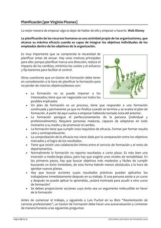 Página 68 de 71 Libro blanco del Gestor de Formación Local
Planificación [por Virginia Pizones]
La mejor manera de empezar algo es dejar de hablar de ello y empezar a hacerlo. Walt Disney
La planificación de los recursos humanos es una actividad propia de las organizaciones, que
alcanza su máxima eficacia cuando es capaz de integrar los objetivos individuales de los
empleados dentro de los objetivos de la organización.
Es muy importante que se comprenda la necesidad de
planificar antes de actuar. Hay unos motivos principales
para ello: porque planificar marca una dirección, reduce el
impacto de los cambios, minimiza los costes y el esfuerzo
y fija baremos para facilitar el control.
Otras cuestiones que un Gestor de Formación debe tener
en consideración a la hora de planificar la formación para
no perder de vista los objetivos/deseos son:
• La formación no se puede imponer a los
interesados; tiene que ser negociada con todos los
posibles implicados
• Un plan de formación es un proceso, tiene que responder a una formación
continuada y permanente ya que no finaliza cuando se termina y se evalúa el plan de
formación. A partir de aquí vuelve a empezar habiendo tomado nota del anterior.
• La formación persigue el perfeccionamiento de la persona (individual y
profesionalmente). Requiere personas maduras, capaces de adaptarse en todo
momento a su medio y de promover el cambio.
• La formación tiene que cumplir unos requisitos de eficacia. Formar por formar resulta
caro y contraproducente.
• La comprobación de la eficacia nos viene dada por la comparación entre los objetivos
marcados y el logro de los resultados.
• Tiene que existir una colaboración íntima entre el servicio de formación y el resto de
departamentos.
• Normalmente la formación no reporta resultados a corto plazo. Es más bien una
inversión a medio-largo plazo, pero hay que exigirle unos niveles de rentabilidad. En
los primeros pasos, hay que buscar objetivos más modestos y fáciles de cumplir
buscando un éxito inmediato, de esta forma habrán menos obstáculos a la hora de
aprobar nuevos planes.
• Hay que buscar acciones cuyos resultados prácticos puedan aplicarlos los
trabajadores inmediatamente después en su trabajo. Si una persona asiste a un curso
y después no puede aplicar lo aprendido, ¿estará motivada para acudir a otro curso
de formación?
• Se deben proporcionar acciones cuyo éxito sea un argumento indiscutible en favor
de la formación
Antes de comenzar el trabajo, y siguiendo a Luis Puchol en su libro “Reorientación de
carreras profesionales”, un Gestor de Formación debe hacer una autoevaluación y contestar
de manera honesta a las siguientes preguntas:
 