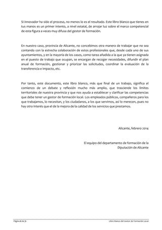 Página 6 de 71 Libro blanco del Gestor de Formación Local
Si innovador ha sido el proceso, no menos lo es el resultado. Este libro blanco que tienes en
tus manos es un primer intento, a nivel estatal, de arrojar luz sobre el marco competencial
de esta figura a veces muy difusa del gestor de formación.
En nuestro caso, provincia de Alicante, no concebimos otra manera de trabajar que no sea
contando con la estrecha colaboración de estos profesionales que, desde cada uno de sus
ayuntamientos, y en la mayoría de los casos, como tarea añadida a la que ya tienen asignada
en el puesto de trabajo que ocupan, se encargan de recoger necesidades, difundir el plan
anual de formación, gestionar y priorizar las solicitudes, coordinar la evaluación de la
transferencia e impacto, etc.
Por tanto, este documento, este libro blanco, más que final de un trabajo, significa el
comienzo de un debate y reflexión mucho más amplio, que trasciende los límites
territoriales de nuestra provincia y que nos ayuda a establecer y clarificar las competencias
que debe tener un gestor de formación local. Los empleados públicos, compañeros para los
que trabajamos, lo necesitan, y los ciudadanos, a los que servimos, así lo merecen, pues no
hay otro interés que el de la mejora de la calidad de los servicios que prestamos.
Alicante, febrero 2014
El equipo del departamento de formación de la
Diputación de Alicante
 