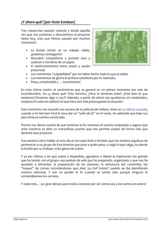 Página 70 de 71 Libro blanco del Gestor de Formación Local
¿Y ahora qué? [por Itziar Esteban]
Tres meses.Han pasado volando y desde aquella
vez que nos juntamos y descubrimos el proyecto
hasta hoy, creo que hemos pasado por muchos
momentos:
• La ilusión inicial: es un trabajo viable,
¡podemos conseguirlo!
• Descubrir compañeros y ponerle cara y
carácter a nombres de un papel.
• El deshinchamiento entre sesión y sesión
presencial.
• Los momentos “culpabilidad” por no haber hecho todo lo que se debía.
• Los momentos de gloria al sentirse satisfecho por lo realizado.
• Risas, complicidad y … tocamientos!
En esta última sesión, el sentimiento que se generó en un primer momento era más de
incertidumbre. Un ¿y ahora qué? Esto termina, ¿Pero lo tenemos todo? ¿Está bien lo que
tenemos?¿Tenemos algo o no¿?!! Además, a partir de ahora nos quedamos sin moderador,
empieza el vuelo en solitario lo que hace aún más preocupante la situación.
Este momento me recordó una escena de la película de Indiana Jones en La última cruzada,
cuando a mi Harrison Ford le toca dar un “salto de fe” en el vacío, no sabiendo que bajo sus
pies tenía un camino construido.
Pronto nos dimos cuenta de que tenemos la fe, tenemos el camino empezado y seguro que
ante nosotros se abre un maravilloso puente que nos permita acabar de forma más que
decente este proyecto.
Fue emotivo oíros hablar el otro día en la rueda final e hicisteis que me sintiera orgullosa de
pertenecer a un grupo de funcionarios que pese a quién pese, y caiga lo que caiga, no pierde
la ilusión por su trabajo, ni las ganas de crecer.
Y ya por último, y sin que suene a despedida, agradecer a Manel la implicación tan grande
que ha tenido con el grupo: esa pedazo de wiki que ha preparado, organizado y que nos ha
ayudado a alimentar, la preparación de las sesiones, la estructura del contenido, los
“toques” de correo recordándonos que ¡Hey! ¡La CoP Existe!! cuando se iba desinflando
nuestra voluntad. Y ese no perder la fe cuando se sentía solo porque ninguno le
contestábamos los correos.
Y nada más… ¡un gran abrazo para todos vosotros por ser como sois y nos vemos en enero!
 
