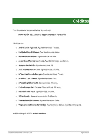 Libro blanco del Gestor de Formación Local Página 71 de 71
Créditos
Coordinación de la Comunidad de Aprendizaje:
DIPUTACIÓN DE ALICANTE, Departamento de Formación
Participantes
o Andrés Lluch Figueres. Ayuntamiento de Teulada.
o Emilia Guillem Chirlaque. Ayuntamiento de Alcoy.
o Itziar Esteban Mateos. Diputación de Alicante.
o Jesús Rafael Torregrosa Ivorra. Ayuntamiento de Muxtamel.
o Joaquín García Valls. Ayuntamiento de Ibi.
o José Vicente Martín Cano. Diputación de Alicante.
o Mª Angeles Poveda Garrigós. Ayuntamiento de Petrer.
o Mª Emilia Leal Estevan. Ayuntamiento de Elda.
o Mª José Esplá Carratalá. Diputación de Alicante.
o Pedro Enrique Saiz Pertusa. Diputación de Alicante.
o Rafael Lifante Vidal. Diputación de Alicante.
o Silvia Morales Juan. Ayuntamiento de Alicante.
o Vicente Lombán Romero. Ayuntamiento de Elche.
o Virginia Lucía Pizones Fernández. Ayuntamiento de San Vicente del Raspeig.
Moderación y dirección: Manel Muntada.
 