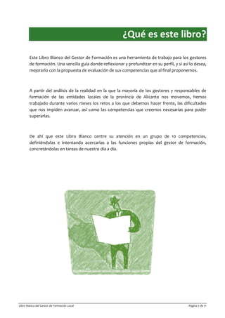 Libro blanco del Gestor de Formación Local Página 7 de 71
¿Qué es este libro?
Este Libro Blanco del Gestor de Formación es una herramienta de trabajo para los gestores
de formación. Una sencilla guía donde reflexionar y profundizar en su perfil, y si así lo desea,
mejorarlo con la propuesta de evaluación de sus competencias que al final proponemos.
A partir del análisis de la realidad en la que la mayoría de los gestores y responsables de
formación de las entidades locales de la provincia de Alicante nos movemos, hemos
trabajado durante varios meses los retos a los que debemos hacer frente, las dificultades
que nos impiden avanzar, así como las competencias que creemos necesarias para poder
superarlas.
De ahí que este Libro Blanco centre su atención en un grupo de 10 competencias,
definiéndolas e intentando acercarlas a las funciones propias del gestor de formación,
concretándolas en tareas de nuestro día a día.
 