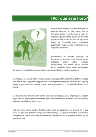 Página 8 de 71 Libro blanco del Gestor de Formación Local
¿Por qué este libro?
Porque ahora más que nunca se debe prestar
especial atención al vital papel que la
formación juega y puede llegar a jugar en
nuestras organizaciones. Y para ello creemos
imprescindible poner en valor la figura del
Gestor de Formación como profesional
cualificado y pieza esencial en el desarrollo y
mejora de las mismas.
Actualmente no existen gestores de
formación reconocidos en la mayoría de las
entidades locales (salvo contadas
excepciones). Sus tareas están, muchas
veces, repartidas entre varios trabajadores
del área de recursos humanos que deben asumir además otras muchas funciones.
Creemos que la capacitación y profesionalización de los gestores de formación (reconocidos
o no dentro de su organización) puede ser un buen primer paso para potenciar esta figura y
ayudar a que en el futuro no se la vea como algo accesorio o prescindible dentro de la
misma.
Los responsables de formación tienen una visión privilegiada de la organización, pueden
llegar a ser los engranajes transversales que la mantienen unida ayudan a avanzar de forma
ordenada y equilibrada a la entidad.
Este libro tiene como objetivo fundamental ofrecer un documento de trabajo en el que
todos los gestores de formación puedan identificarse, a la vez que encontrar y definir sus
competencias con el fin último de mejorarlas y revalorizar así su papel en el seno de las
organizaciones.
 