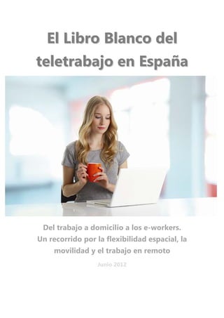 El Libro Blanco del
    teletrabajo en España
                           




 

     Del trabajo a domicilio a los e-workers.
    Un recorrido por la flexibilidad espacial, la
         movilidad y el trabajo en remoto
                      Junio 2012
 
