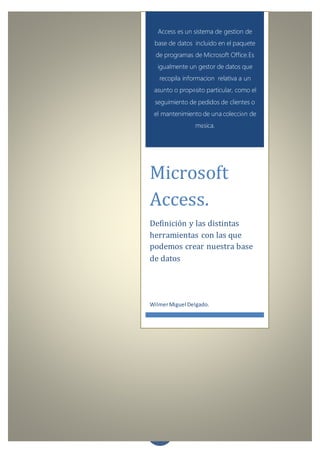 0
Access es un sistema de gestion de
base de datos incluido en el paquete
de programas de Microsoft Office.Es
igualmente un gestor de datos que
recopila informacion relativa a un
asunto o propósito particular, como el
seguimiento de pedidos de clientes o
el mantenimiento de una colección de
música.
Microsoft
Access.
Definición y las distintas
herramientas con las que
podemos crear nuestra base
de datos
WilmerMiguel Delgado.
 