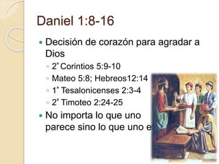 Daniel 1:8-16 
 Decisión de corazón para agradar a 
Dios 
◦ 2ª Corintios 5:9-10 
◦ Mateo 5:8; Hebreos12:14 
◦ 1ª Tesalonicenses 2:3-4 
◦ 2ª Timoteo 2:24-25 
 No importa lo que uno 
parece sino lo que uno es! 
 