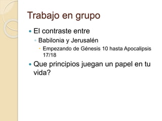 Trabajo en grupo 
 El contraste entre 
◦ Babilonia y Jerusalén 
 Empezando de Génesis 10 hasta Apocalipsis 
17/18 
 Que principios juegan un papel en tu 
vida? 
 
