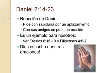 Daniel 2:14-23 
 Reacción de Daniel: 
◦ Pide con sabiduría por un aplazamiento 
◦ Con sus amigos se pone en oración 
 Es un ejemplo para nosotros: 
◦ Ver Efesios 6:16-19 y Filipenses 4:6-7 
 Dios escucha nuestras 
oraciones! 
 