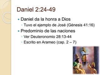 Daniel 2:24-49 
 Daniel da la honra a Dios 
◦ Tuvo el ejemplo de José (Génesis 41:16) 
 Predominio de las naciones 
◦ Ver Deuteronomio 28:13-44 
◦ Escrito en Arameo (cap. 2 – 7) 
 