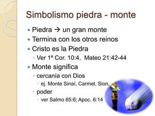 Simbolismo piedra - monte 
 Piedra  un gran monte 
 Termina con los otros reinos 
 Cristo es la Piedra 
◦ Ver 1ª Cor. 10:4, Mateo 21:42-44 
 Monte significa 
◦ cercanía con Dios 
 ej. Monte Sinaí, Carmel, Sion, … 
◦ poder 
 ver Salmo 65:6; Apoc. 6:14 
 