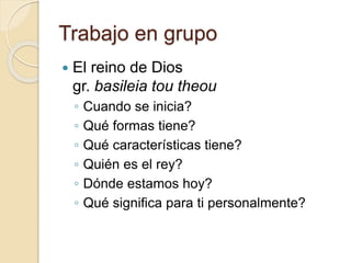 Trabajo en grupo 
 El reino de Dios 
gr. basileia tou theou 
◦ Cuando se inicia? 
◦ Qué formas tiene? 
◦ Qué características tiene? 
◦ Quién es el rey? 
◦ Dónde estamos hoy? 
◦ Qué significa para ti personalmente? 
 