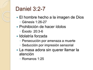 Daniel 3:2-7 
 El hombre hecho a la imagen de Dios 
◦ Génesis 1:26-27 
 Prohibición de hacer ídolos 
◦ Éxodo 20:3-6 
 Idolatría forzada 
◦ Persecución por amenaza a muerte 
◦ Seducción por impresión sensorial 
 La masa adora sin querer llamar la 
atención 
◦ Romanos 1:25 
 