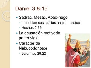 Daniel 3:8-15 
 Sadrac, Mesac, Abed-nego 
◦ no doblan sus rodillas ante la estatua 
◦ Hechos 5:29 
 La acusación motivado 
por envidia 
 Carácter de 
Nabucodonosor 
◦ Jeremías 29:22 
 
