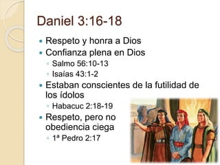 Daniel 3:16-18 
 Respeto y honra a Dios 
 Confianza plena en Dios 
◦ Salmo 56:10-13 
◦ Isaías 43:1-2 
 Estaban conscientes de la futilidad de 
los ídolos 
◦ Habacuc 2:18-19 
 Respeto, pero no 
obediencia ciega 
◦ 1ª Pedro 2:17 
 