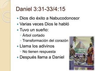 Daniel 3:31-33/4:15 
 Dios dio éxito a Nabucodonosor 
 Varias veces Dios le habló 
 Tuvo un sueño: 
◦ Árbol cortado 
◦ Transformación del corazón 
 Llama los adivinos 
◦ No tienen respuesta 
 Después llama a Daniel 
 