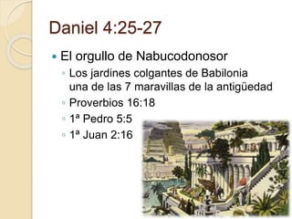 Daniel 4:25-27 
 El orgullo de Nabucodonosor 
◦ Los jardines colgantes de Babilonia 
una de las 7 maravillas de la antigüedad 
◦ Proverbios 16:18 
◦ 1ª Pedro 5:5 
◦ 1ª Juan 2:16 
 