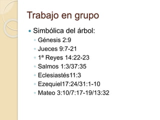 Trabajo en grupo 
 Simbólica del árbol: 
◦ Génesis 2:9 
◦ Jueces 9:7-21 
◦ 1ª Reyes 14:22-23 
◦ Salmos 1:3/37:35 
◦ Eclesiastés11:3 
◦ Ezequiel17:24/31:1-10 
◦ Mateo 3:10/7:17-19/13:32 
 