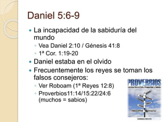 Daniel 5:6-9 
 La incapacidad de la sabiduría del 
mundo 
◦ Vea Daniel 2:10 / Génesis 41:8 
◦ 1ª Cor. 1:19-20 
 Daniel estaba en el olvido 
 Frecuentemente los reyes se toman los 
falsos consejeros: 
◦ Ver Roboam (1ª Reyes 12:8) 
◦ Proverbios11:14/15:22/24:6 
(muchos = sabios) 
 