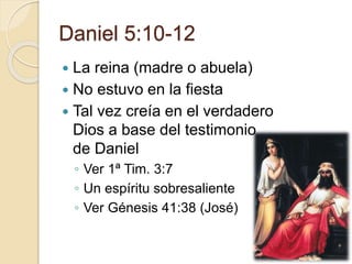 Daniel 5:10-12 
 La reina (madre o abuela) 
 No estuvo en la fiesta 
 Tal vez creía en el verdadero 
Dios a base del testimonio 
de Daniel 
◦ Ver 1ª Tim. 3:7 
◦ Un espíritu sobresaliente 
◦ Ver Génesis 41:38 (José) 
 