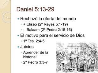 Daniel 5:13-29 
 Rechazó la oferta del mundo 
◦ + Eliseo (2º Reyes 5:1-19) 
◦ - Balaam (2ª Pedro 2:15-16) 
 El motivo para el servicio de Dios 
◦ 1ª Tes. 2:4-5 
 Juicios 
◦ Aprender de la 
historia! 
◦ 2ª Pedro 3:3-7 
 