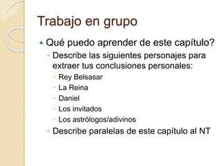 Trabajo en grupo 
 Qué puedo aprender de este capítulo? 
◦ Describe las siguientes personajes para 
extraer tus conclusiones personales: 
 Rey Belsasar 
 La Reina 
 Daniel 
 Los invitados 
 Los astrólogos/adivinos 
◦ Describe paralelas de este capítulo al NT 
 