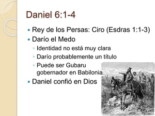 Daniel 6:1-4 
 Rey de los Persas: Ciro (Esdras 1:1-3) 
 Darío el Medo 
◦ Identidad no está muy clara 
◦ Darío probablemente un título 
◦ Puede ser Gubaru 
gobernador en Babilonia 
 Daniel confió en Dios 
 