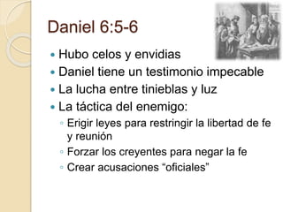 Daniel 6:5-6 
 Hubo celos y envidias 
 Daniel tiene un testimonio impecable 
 La lucha entre tinieblas y luz 
 La táctica del enemigo: 
◦ Erigir leyes para restringir la libertad de fe 
y reunión 
◦ Forzar los creyentes para negar la fe 
◦ Crear acusaciones “oficiales” 
 