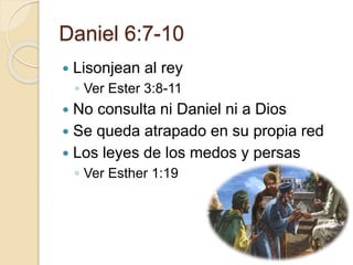 Daniel 6:7-10 
 Lisonjean al rey 
◦ Ver Ester 3:8-11 
 No consulta ni Daniel ni a Dios 
 Se queda atrapado en su propia red 
 Los leyes de los medos y persas 
◦ Ver Esther 1:19 
 