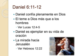 Daniel 6:11-12 
 Daniel confía plenamente en Dios 
 El teme a Dios más que a los 
hombres 
◦ Ver Lucas 12:4-5 
 Daniel es ejemplar en su vida de 
oración 
 La mirada hacia 
Jerusalén 
◦ Ver Hebreos 12:22 
 