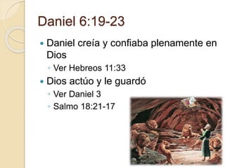 Daniel 6:19-23 
 Daniel creía y confiaba plenamente en 
Dios 
◦ Ver Hebreos 11:33 
 Dios actúo y le guardó 
◦ Ver Daniel 3 
◦ Salmo 18:21-17 
 