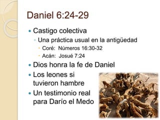 Daniel 6:24-29 
 Castigo colectiva 
◦ Una práctica usual en la antigüedad 
 Coré: Números 16:30-32 
 Acán: Josué 7:24 
 Dios honra la fe de Daniel 
 Los leones si 
tuvieron hambre 
 Un testimonio real 
para Darío el Medo 
 