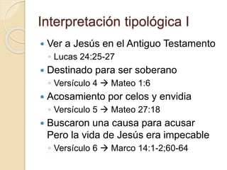 Interpretación tipológica I 
 Ver a Jesús en el Antiguo Testamento 
◦ Lucas 24:25-27 
 Destinado para ser soberano 
◦ Versículo 4  Mateo 1:6 
 Acosamiento por celos y envidia 
◦ Versículo 5  Mateo 27:18 
 Buscaron una causa para acusar 
Pero la vida de Jesús era impecable 
◦ Versículo 6  Marco 14:1-2;60-64 
 