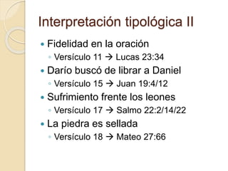 Interpretación tipológica II 
 Fidelidad en la oración 
◦ Versículo 11  Lucas 23:34 
 Darío buscó de librar a Daniel 
◦ Versículo 15  Juan 19:4/12 
 Sufrimiento frente los leones 
◦ Versículo 17  Salmo 22:2/14/22 
 La piedra es sellada 
◦ Versículo 18  Mateo 27:66 
 