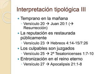 Interpretación tipológica III 
 Temprano en la mañana 
◦ Versículo 20  Juan 20:1 ( 
Resurrección) 
 La reputación es restaurada 
públicamente 
◦ Versículo 23  Hebreos 4:14-15/7:26 
 Los culpables son juzgados 
◦ Versículo 25  2ª Tesalonicenses 1:7-10 
 Entronización en el reino eterno 
◦ Versículo 27  Apocalipsis 21:1-8 
 