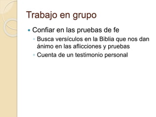 Trabajo en grupo 
 Confiar en las pruebas de fe 
◦ Busca versículos en la Biblia que nos dan 
ánimo en las aflicciones y pruebas 
◦ Cuenta de un testimonio personal 
