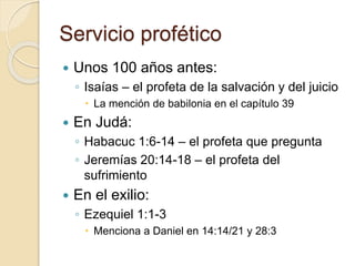 Servicio profético 
 Unos 100 años antes: 
◦ Isaías – el profeta de la salvación y del juicio 
 La mención de babilonia en el capítulo 39 
 En Judá: 
◦ Habacuc 1:6-14 – el profeta que pregunta 
◦ Jeremías 20:14-18 – el profeta del 
sufrimiento 
 En el exilio: 
◦ Ezequiel 1:1-3 
 Menciona a Daniel en 14:14/21 y 28:3 
 