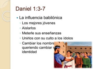 Daniel 1:3-7 
 La influencia babilónica 
◦ Los mejores jóvenes 
◦ Aislarlos 
◦ Meterle sus enseñanzas 
◦ Unirlos con su culto a los ídolos 
◦ Cambiar los nombres 
queriendo cambiar su 
identidad 
 