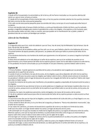 Capítulo 36 
1 Desde allí fui transportado a la extremidad sur de la tierra y allí me fueron mostradas sus tres puertas abiertas del 
viento sur: para el rocío, la lluvia y el viento. 
2 Y desde allí fui transportado al límite oriental del cielo y vi las tres puertas orientales abiertas las tres puertas orientales 
del cielo y encima de ellas unas puertas pequeñas. 
3 Por cada una de estas puertas pequeñas pasan las estrellas del cielo y corren por el curso trazado para ellas hacia el 
occidente. 
4 Al ver esto bendije todo el tiempo al Señor de Gloria, y continuaré bendiciendo al Señor de Gloria, que ha realizado 
grandes y magníficos prodigios para mostrar la grandeza de su obra a los ángeles, a los espíritus y a los humanos, para 
que ellos puedan alabar esa obra, toda su creación, para que puedan ver la manifestación de su poder y alaben la 
grandiosa obra de sus manos y le bendigan por siempre. 
 
Libro de las Parábolas 
 
Capítulo 37 
1 La segunda visión que él vio ‐visión de sabiduría‐ que vio ‘Enoc, hijo de Jared, hijo de Mahalalel, hijo de Kainan, hijo de 
Enos, hijo de Set, hijo de Adán. 
2 Este es el comienzo de las palabras sabias que hice salir con mi voz, para hablarle y decirle a los habitantes de la tierra: 
"Escuchad hombres de épocas pasadas y del porvenir, las palabras del santo que habla en presencia del Señor de los 
espíritus. 
3 Fue excelente declararlas a los hombres de antaño pero igualmente a los del porvenir, no vamos a negarles el principio 
de sabiduría. 
4 Hasta ahora tal sabiduría no ha sido dada por el señor de los espíritus, pero yo la he recibido de acuerdo con mi 
discernimiento y con el buen parecer del Señor de los espíritus gracias a quien me ha sido dada mi parte en la vida eterna. 
5 Tres parábolas me fueron comunicadas ya y yo he elevado mi voz para relatarlas a quienes habitan sobre la tierra. 
 
Capítulo 38 
1 Primera Parábola.‐ Cuando aparezca la asamblea de los justos y los pecadores sean juzgados por sus pecados y 
expulsados de la superficie de la tierra. 
2 cuando el Justo se manifieste a los ojos de los justos, de los elegidos cuyas obras dependen del señor de los espíritus; 
cuando la luz brille para los justos y para los elegidos que habitan sobre la tierra: ¿Dónde estará entonces la morada de 
los pecadores? ¿Dónde estará el lugar de descanso de quienes han renegado del Señor de los espíritus? Habría sido mejor 
para ellos no haber nacido. 
3 Cuando los misterios de los justos sean manifiestos y los pecadores juzgados y expulsados de la presencia de los justos y 
los elegidos, 
4 desde ese momento los que dominan la tierra no serán poderosos ni elegidos por más tiempo ni podrán ellos mirar a la 
cara de los santos, porque será la luz del Señor de los espíritus la que brillará sobre la cara de los santos, de los justos, de 
los elegidos. 
5 Entonces, los reyes y los poderosos perecerán y serán entregados a las manos de los justos y de los santos. 
6 Y de ahí en adelante nadie buscará para ellos la misericordia del Señor de los espíritus porque su vida encontró su final. 
Capítulo 39 
1 Y ocurrirá en esos días que los hijos de los elegidos y santos descenderán de lo alto del cielo y su linaje llegará a ser uno 
con el de los hijos de los hombres. 
2 ‘Enoc recibió los libros del celo y la ira y los libros de la angustia y el destierro: "Nunca más obtendrán misericordia", dijo 
el Señor de los espíritus. 
3 Y las nubes me cubrieron, y el viento me levantó de la superficie de la tierra y me dejó en el límite de los cielos. 
4 Allí tuve otra visión: vi el lugar donde habitan los santos y el lugar de descanso de los justos. 
5 Ahí contemplé con mis ojos las moradas en medio de los ángeles de justicia y sus lugares de descanso entre los santos. 
Mientras suplican y oran por los hijos de los hombres, la justicia brota entre ellos como el agua y la misericordia se 
esparce sobre ellos como el sobre el rocío sobre la tierra, por los siglos de los siglos. 
6 En ese lugar con mis ojos vi al Elegido de Justicia y de Fe; la justicia prevalecerá en sus días y los justos y los elegidos 
serán innumerables ante él por los siglos de los siglos. 
7 Vi su morada bajo las alas del Señor de los espíritus; todos los justos y los elegidos brillarán frente a él como el 
resplandor del fuego; su boca estará llena de bendición; sus labios glorificarán el nombre del Señor de los espíritus; y la 
justicia y la verdad no fallarán ante él. 
 