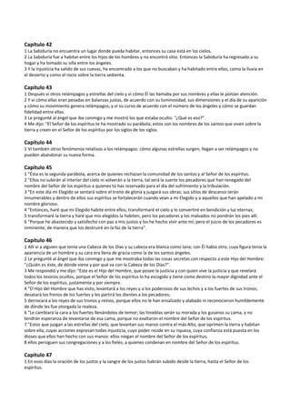  
Capítulo 42 
1 La Sabiduría no encuentra un lugar donde pueda habitar, entonces su casa está en los cielos. 
2 La Sabiduría fue a habitar entre los hijos de los hombres y no encontró sitio. Entonces la Sabiduría ha regresado a su 
hogar y ha tomado su silla entre los ángeles. 
3 Y la injusticia ha salido de sus cuevas, ha encontrado a los que no buscaban y ha habitado entre ellos, como la lluvia en 
el desierto y como el rocío sobre la tierra sedienta. 
 
Capítulo 43 
1 Después vi otros relámpagos y estrellas del cielo y vi cómo Él las llamaba por sus nombres y ellas le ponían atención. 
2 Y vi cómo ellas eran pesadas en balanzas justas, de acuerdo con su luminosidad, sus dimensiones y el día de su aparición 
y cómo su movimiento genera relámpagos; y vi su curso de acuerdo con el número de los ángeles y cómo se guardan 
fidelidad entre ellas. 
3 Le pregunté al ángel que iba conmigo y me mostró los que estaba oculto: "¿Qué es eso?". 
4 Me dijo: "El Señor de los espíritus te ha mostrado su parábola; estos son los nombres de los santos que viven sobre la 
tierra y creen en el Señor de los espíritus por los siglos de los siglos. 
 
Capítulo 44 
1 Vi también otros fenómenos relativos a los relámpagos: cómo algunas estrellas surgen, llegan a ser relámpagos y no 
pueden abandonar su nueva forma. 
 
Capítulo 45 
1 "Ésta es la segunda parábola, acerca de quienes rechazan la comunidad de los santos y al Señor de los espíritus. 
2 "Ellos no subirán al interior del cielo ni volverán a la tierra, tal será la suerte los pecadores que han renegado del 
nombre del Señor de los espíritus a quienes tú has reservado para el día del sufrimiento y la tribulación. 
3 "En este día mi Elegido se sentará sobre el trono de gloria y juzgará sus obras; sus sitios de descanso serán 
innumerables y dentro de ellos sus espíritus se fortalecerán cuando vean a mi Elegido y a aquellos que han apelado a mi 
nombre glorioso. 
4 "Entonces, haré que mi Elegido habite entre ellos; transformaré el cielo y lo convertiré en bendición y luz eternas; 
5 transformaré la tierra y haré que mis elegidos la habiten, pero los pecadores y los malvados no pondrán los pies allí. 
6 "Porque he abastecido y satisfecho con paz a mis justos y los he hecho vivir ante mí; pero el juicio de los pecadores es 
inminente, de manera que los destruiré en la faz de la tierra". 
 
Capítulo 46 
1 Allí vi a alguien que tenía una Cabeza de los Días y su cabeza era blanca como lana; con Él había otro, cuya figura tenía la 
apariencia de un hombre y su cara era llena de gracia como la de los santos ángeles. 
2 Le pregunté al ángel que iba conmigo y que me mostraba todas las cosas secretas con respecto a este Hijo del Hombre: 
"¿Quién es éste, de dónde viene y por qué va con la Cabeza de los Días?". 
3 Me respondió y me dijo: "Este es el Hijo del Hombre, que posee la justicia y con quien vive la justicia y que revelará 
todos los tesoros ocultos, porque el Señor de los espíritus lo ha escogido y tiene como destino la mayor dignidad ante el 
Señor de los espíritus, justamente y por siempre. 
4 "El Hijo del Hombre que has visto, levantará a los reyes y a los poderosos de sus lechos y a los fuertes de sus tronos; 
desatará los frenos de los fuertes y les partirá los dientes a los pecadores; 
5 derrocará a los reyes de sus tronos y reinos, porque ellos no le han ensalzado y alabado ni reconocieron humildemente 
de dónde les fue otorgada la realeza. 
6 "Le cambiará la cara a los fuertes llenándolos de temor; las tinieblas serán su morada y los gusanos su cama, y no 
tendrán esperanza de levantarse de esa cama, porque no exaltaron el nombre del Señor de los espíritus. 
7 "Estos que juzgan a las estrellas del cielo, que levantan sus manos contra el más Alto, que oprimen la tierra y habitan 
sobre ella, cuyas acciones expresan todas injusticia, cuyo poder reside en su riqueza, cuya confianza está puesta en los 
dioses que ellos han hecho con sus manos: ellos niegan el nombre del Señor de los espíritus; 
8 ellos persiguen sus congregaciones y a los fieles, a quienes condenan en nombre del Señor de los espíritus. 
 
Capítulo 47 
1 En esos días la oración de los justos y la sangre de los justos habrán subido desde la tierra, hasta el Señor de los 
espíritus. 
 