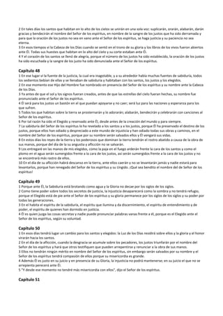 2 En tales días los santos que habitan en lo alto de los cielos se unirán en una sola voz: suplicarán, orarán, alabarán, darán 
gracias y bendecirán el nombre del Señor de los espíritus, en nombre de la sangre de los justos que ha sido derramada y 
para que la oración de los justos no sea en vano ante el Señor de los espíritus, se haga justicia y su paciencia no sea 
eterna. 
3 En esos tiempos vi la Cabeza de los Días cuando se sentó en el trono de su gloria y los libros de los vivos fueron abiertos 
ante Él. Todas sus huestes que habitan en lo alto del cielo y su corte estaban ante Él. 
4 Y el corazón de los santos se llenó de alegría, porque el número de los justos ha sido establecido, la oración de los justos 
ha sido escuchada y la sangre de los justo ha sido denunciada ante el Señor de los espíritus. 
 
Capítulo 48 
1 En ese lugar vi la fuente de la justicia, la cual era inagotable, y a su alrededor había muchas fuentes de sabiduría, todos 
los sedientos bebían de ellas y se llenaban de sabiduría y habitaban con los santos, los justos y los elegidos. 
2 En ese momento ese Hijo del Hombre fue nombrado en presencia del Señor de los espíritus y su nombre ante la Cabeza 
de los Días. 
3 Ya antes de que el sol y los signos fueran creados, antes de que las estrellas del cielo fueran hechas, su nombre fue 
pronunciado ante el Señor de los espíritus. 
4 Él será para los justos un bastón en el que puedan apoyarse y no caer; será luz para las naciones y esperanza para los 
que sufren. 
5 Todos los que habitan sobre la tierra se prosternarán y lo adorarán; alabarán, bendecirán y celebrarán con canciones al 
Señor de los espíritus. 
6 Por tal razón ha sido el Elegido y reservado ante Él, desde antes de la creación del mundo y para siempre. 
7 La sabiduría del Señor de los espíritus lo ha revelado a los santos y a los justos, porque Él ha preservado el destino de los 
justos, porque ellos han odiado y despreciado a este mundo de injusticia y han odiado todas sus obras y caminos, en el 
nombre del Señor de los espíritus, porque por su nombre serán salvados ellos y Él vengará sus vidas. 
8 En estos días los reyes de la tierra y los poderosos que dominan la tierra tendrán el rostro abatido a causa de la obra de 
sus manos, porque del día de la su angustia y aflicción no se salvarán. 
9 Los entregaré en las manos de mis elegidos, como la paja en el fuego arderán frente la cara de los santos y como el 
plomo en el agua serán sumergidos frente a la cara de los justos, así serán sumergidos frente a la cara de los justos y no 
se encontrará más rastro de ellos. 
10 En el día de su aflicción habrá descanso en la tierra, ante ellos caerán y no se levantarán jamás y nadie estará para 
levantarlos, porque han renegado del Señor de los espíritus y su Ungido. ¡Qué sea bendito el nombre del de Señor de los 
espíritus! 
 
Capítulo 49 
1 Porque ante Él, la Sabiduría está brotando como agua y la Gloria no decae por los siglos de los siglos. 
2 Como tiene poder sobre todos los secretos de justicia, la injusticia desaparecerá como la sombra y no tendrá refugio, 
porque el Elegido está de pie ante el Señor de los espíritus y su gloria permanece por los siglos de los siglos y su poder por 
todas las generaciones. 
3 En el habita el espíritu de la sabiduría, el espíritu que ilumina y da discernimiento, el espíritu de entendimiento y de 
poder, el espíritu de quienes han dormido en justicia. 
4 Él es quien juzga las cosas secretas y nadie puede pronunciar palabras vanas frente a él, porque es el Elegido ante el 
Señor de los espíritus, según su voluntad. 
 
Capítulo 50 
1 En esos días tendrá lugar un cambio para los santos y elegidos: la Luz de los Días residirá sobre ellos y la gloria y el honor 
virarán hacia los santos.  
2 En el día de la aflicción, cuando la desgracia se acumule sobre los pecadores, los justos triunfarán por el nombre del 
Señor de los espíritus y hará que otros testifiquen que pueden arrepentirse y renunciar a la obra de sus manos. 
3 Ellos no tendrán ningún mérito en nombre del Señor de los espíritus, sin embargo serán salvados por su nombre y el 
Señor de los espíritus tendrá compasión de ellos porque su misericordia es grande. 
4 Además Él es justo en su juicio y en presencia de su Gloria, la injusticia no podrá mantenerse; en su juicio el que no se 
arrepienta perecerá ante Él. 
5 "Y desde ese momento no tendré más misericordia con ellos", dijo el Señor de los espíritus. 
 
Capítulo 51 
 