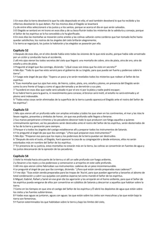 1 En esos días la tierra devolverá lo que ha sido depositado en ella; el seol también devolverá lo que ha recibido y los 
infiernos devolverán lo que deben. Por los mismos días el Elegido se levantará 
2 y de entre ellos seleccionará a los justos y a los santos, porque se acerca el día en que serán salvados. 
3 El Elegido se sentará en mi trono en esos días y de su boca fluirán todos los misterios de la sabiduría y consejo, porque 
el Señor de los espíritus se lo ha concedido y lo ha glorificado. 
4 En esos días las montañas se moverán como arietes y las colinas saltarán como corderos que han tomado leche hasta 
quedar satisfechos; los rostros de los ángeles del cielo brillarán alegremente; 
5 la tierra se regocijará, los justos la habitarán y los elegidos se pasearán por ella. 
 
Capítulo 52 
1 Después de esos días, en el sitio donde había visto todas las visiones de lo que está oculto, porque había sido arrastrado 
por un ciclón y conducido hacia el occidente, 
2 allí mis ojos vieron los todos secretos del cielo que llegará: una montaña de cobre, otra de plata, otra de oro, otra de 
estaño y otra de plata. 
3 Pregunté al ángel que iba conmigo, diciendo: "¿Qué cosas son éstas que he visto en secreto?" 
4 Me dijo: "Todo lo que has visto servirá para el gobierno de su Ungido, para que pueda ser fuerte y poderoso sobre la 
tierra". 
5 Y luego este ángel de paz dijo: "Espera un poco y te serán revelados todos los misterios que rodean al Señor de los 
espíritus: 
6 "Esas montañas que tus ojos han visto, de hierro, cobre, plata, oro, estaño y plomo, en presencia del Elegido serán 
como la cera frente al fuego y como el agua derramada y se derretirán a sus pies. 
7 "Sucederá en esos días que nadie será salvado ni por el oro ni por la plata y nadie podrá escapar; 
8 no habrá hierro para la guerra, ni revestimiento para corazas; el bronce será inútil, el estaño no será estimado y el 
plomo será indeseable. 
9 "Todas estas cosas serán eliminadas de la superficie de la tierra cuando aparezca el Elegido ante el rostro del Señor de 
los espíritus". 
 
Capítulo 53 
1 Mis ojos vieron allí un profundo valle con amplias entradas y todos los que viven en los continentes, el mar y las islas le 
llevan regalos, presentes y símbolos de honor, sin que ese profundo valle llegara a llenarse. 
2 Sus manos perpetraron crímenes y los pecadores devoran todo lo que producen con fatiga aquellos a quienes 
criminalmente oprimen; así los pecadores serán destruidos ante el rostro del Señor de los espíritus, serán desterrados de 
la faz de la tierra y perecerán para siempre. 
3 Porque vi a todos los ángeles del castigo establecerse allí y preparar todos los instrumentos de Satanás. 
4 Y le pregunté al ángel de paz que iba conmigo: "¿Para qué preparan esos instrumentos?" 
5 Me dijo: "Preparan eso para que los reyes y los poderosos de la tierra puedan ser destruidos. 
6 "Después de esto el Justo, el Elegido, hará aparecer la casa de su congregación y desde entonces, ellos no serán 
estorbados más en nombre del Señor de los espíritus. 
7 "En presencia de su justicia, estas montañas no estarán más en la tierra, las colinas se convertirán en fuentes de agua y 
los justos descansarán de la opresión de los pecadores. 
 
Capítulo 54 
1 Volví la mirada hacia otra parte de la tierra y vi allí un valle profundo con fuego ardiente, 
2 y llevaron a los reyes y a los poderosos y comenzaron a arrojarlos en este valle profundo. 
3 Allí mis ojos vieron cómo fabricaban sus instrumentos: cadenas de un peso inconmensurable. 
4 Le pregunté al ángel de paz que iba conmigo, diciendo: "¿Para qué están siendo preparadas esas cadenas?". 
5 Y me dijo: "Esas están siendo preparadas para las tropas de 'Asa'el, para que puedan agarrarlos y lanzarlos al abismo de 
total condenación y cubrir sus quijadas con piedras ásperas tal como mandó el Señor de los espíritus. 
6 Miguel, Gabriel, Rafael y Sariel en ese gran día los agarrarán y los arrojarán en el horno ardiente, para que el Señor de 
los espíritus pueda vengarse de ellos por convertirse en súbditos de Satanás y descarriar a aquellos que habitan sobre la 
tierra. 
7 Como en los tiempos en que vino el castigo del Señor de los espíritus y Él abrió los depósitos de agua que están sobre 
los cielos y las fuentes subterráneas. 
8 Y todas esas aguas se juntaron, aguas con aguas: las que están sobre los cielos son masculinas y las que están bajo la 
tierra son femeninas. 
9 Y fueron exterminados los que habitaban sobre la tierra y bajo los límites del cielo,  
 
