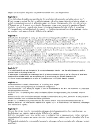 10 para que reconocieran la injusticia que perpetraron sobre la tierra y por ella perecieron. 
 
Capítulo 55 
1 Tras ello la cabeza de los Días se arrepintió y dijo: "En vano he destruido a todos los que habitan sobre la tierra". 
2 Y juró por su gran nombre: "De ahora en adelante no actuaré más así con los que habitantes de la tierra; colocaré un 
símbolo en los cielos como prenda de la fidelidad mía para con ellos por el tiempo que los cielos estén sobre la tierra. 
3 "Esta es lo que está de acuerdo con mi decisión: Cuando desee atraparlos por manos de los ángeles en el día de la 
tribulación y el sufrimiento a causa de esto, desataré mi castigo y mi ira sobre ellos", dijo el Señor de los espíritus; 
4 "reyes y poderosos que habitáis sobre la tierra, veréis a mi Elegido sentarse sobre el trono de gloria y juzgar a 'Asa'el, 
sus cómplices y sus tropas, en el nombre del Señor de los espíritus". 
 
Capítulo 56 
1 Vi las huestes de los ángeles de castigo que iban sosteniendo látigos y cadenas de hierro y bronce. 
2 Pregunté al ángel de paz que iba conmigo, diciendo: "¿A dónde quién van aquellos que llevan látigos?". 
3 Me dijo: "hacia sus queridos elegidos, para que sean arrojados a los profundo del abismo del valle; 
4 entonces este valle será llenado con sus elegidos queridos, los días de su vida llegarán a su fin y a partir de ahí, el 
tiempo de su extravía no será contado. 
5 "En esos días los ángeles regresarán y se lanzarán hacia el oriente, donde los partos y medos y sacudirán a los reyes, 
tanto que un espíritu de desasosiego los invadirá, y los derrocarán de sus tronos, de manera que huirán como leones de 
sus guaridas y como lobos hambrientos entre su manada. 
6 "Ellos irán y pisarán la tierra de sus elegidos y la tierra de sus elegidos será ante ellos un camino trillado. 
7 "Pero la ciudad de mis justos será un obstáculos para sus caballos: comenzarán a combatir contra ellos y su mano 
derecha desplegará su fuerza contra ellos. Un hombre no conocerá a su hermano ni un hijo a su padre ni a su madre, 
hasta que el número de cadáveres complete su matanza y su castigo no será en vano. 
8 En ese tiempo el seol abrirá sus mandíbulas, serán engullidos por él y su destrucción culminará: la muerte devorará a los 
pecadores en presencia de los elegidos. 
 
Capítulo 57 
1 Sucedió después de eso que vi un ejército de carros conducidos por hombre y que iban sobre los vientos desde el 
oriente y desde el occidente hacia el sur.  
2 Se escuchaba el ruido de los carros y cuando ocurrió tal alboroto los santos notaron que las columnas de la tierra se 
movieron de su sitio y el sonido que se produjo se oyó de un extremo al otro del cielo durante un día. 
3 Y ellos se prosternaron y adoraron al Señor de los espíritus. Este es el fin de la segunda parábola. 
 
Capítulo 58 
1 Comencé a recitar la tercera parábola acerca de los justos y de los elegidos. 
2 ¡Felices vosotros justos y elegidos pues vuestra suerte será gloriosa! 
3 Los justos estarán a la luz del sol y los elegidos en la luz de la vida eterna; los días de su vida no tendrán fin y los días de 
los santos serán innumerables. 
4 Buscarán la luz y encontrarán justicia con el Señor de los espíritus: habrá paz para los justos en nombre del Señor 
eterno. 
5 Después de esto serán enviados los santos del cielo a buscar los misterios de la justicia, patrimonio de la fe, pues brilla 
como el sol sobre la tierra y las tinieblas están desapareciendo. 
6 Habrá una luz infinita aunque por determinados días ellos no vendrán, porque antes habrán sido destruidas las 
tinieblas, la luz habrá sido afirmada ante el Señor de los espíritus y la luz de la verdad habrá sido establecida para siempre 
ante el Señor de los espíritus. 
 
Capítulo 59 
1 En esos días mis ojos vieron los misterios de los relámpagos, de las luces y de su juicio: ellos resplandecen para una 
bendición o para una maldición según la voluntad del Señor de los espíritus. 
2 Allí vi los misterios del trueno y cómo cuando resuena en arriba en el cielo, su voz es escuchada y me hace ver el juicio 
ejecutado sobre la tierra, ya sea que sea para bienestar y bendición, o para maldición, según la voluntad del Señor de los 
espíritus. 
3 [Y después de esto todos los misterios de las luces y de los relámpagos me fueron mostrados: ellos brillan para bendecir 
y satisfacer]. 
 
 