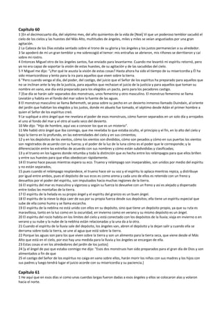 Capítulo 60 
1 [En el decimocuarto día, del séptimo mes, del año quinientos de la vida de [Noé] Vi que un poderoso temblor sacudió el 
cielo de los cielos y las huestes del Más Alto, multitudes de ángeles, miles y miles se veían angustiados por una gran 
agitación. 
2 La Cabeza de los Días estaba sentado sobre el trono de su gloria y los ángeles y los justos permanecían a su alrededor. 
3 Se apoderó de mí un gran temblor y me sobrecogió el temor: mis entrañas se abrieron, mis riñones se derritieron y caí 
sobre mi rostro. 
4 Entonces Miguel otro de los ángeles santos, fue enviado para levantarme. Cuando me levantó mi espíritu retornó, pero 
yo no era capaz de soportar la visión de estas huestes, de su agitación y de las sacudidas del cielo. 
5 Y Miguel me dijo: “¿Por qué te asusta la visión de estas cosas? Hasta ahora ha sido el tiempo de su misericordia y Él ha 
sido misericordioso y lento para la ira para aquellos que viven sobre la tierra. 
6 "Pero cuando venga el día, del poder, del castigo, del juicio que el Señor de los espíritus ha preparado para aquellos que 
no se inclinan ante la ley de la justicia, para aquellos que rechazan el juicio de la justicia y para aquellos que toman su 
nombre en vano, ese día está preparado para los elegidos un pacto, pero para los pecadores castigo. 
7 [Ese día se harán salir separados dos monstruos, unos femenino y otro masculino. El monstruo femenino se llama 
Leviatán y habita en el fondo del mar sobre la fuente de las aguas. 
8 El monstruo masculino se llama Behemoth, se posa sobre su pecho en un desierto inmenso llamado Duindaín, al oriente 
del jardín que habitan los elegidos y los justos, donde mi abuelo fue tomado, el séptimo desde Adán el primer hombre a 
quien el Señor de los espíritus creó. 
9 Le supliqué a otro ángel que me revelara el poder de esos monstruos, cómo fueron separados en un solo día y arrojados 
el uno al fondo del mar y el otro al suelo seco del desierto. 
10 Me dijo: "Hijo de hombre, aquí vas a conocer los que es un misterio". 
11 Me habló otro ángel que iba conmigo, que me revelaba lo que estaba oculto, el principio y el fin, en lo alto del cielo y 
bajo la tierra en lo profundo, en las extremidades del cielo y en sus cimientos; 
12 y en los depósitos de los vientos, cómo los vientos son divididos, cómo son pesados y cómo en sus puertas los vientos 
son registrados de acuerdo con su fuerza; y el poder de la luz de la luna cómo es el poder que le corresponde; y la 
diferenciación entre las estrellas de acuerdo con sus nombres y cómo están subdivididas y clasificadas; 
13 y el trueno en los lugares donde retumba y toda la distinción que es hecha entre los relámpagos para que ellos brillen 
y entre sus huestes para que ellas obedezcan rápidamente. 
14 El trueno hace pausas mientras espera su eco. Trueno y relámpago son inseparables, son unidos por medio del espíritu 
y no están separados, 
15 pues cuando el relámpago resplandece, el trueno hace oír su voz y el espíritu lo aplaca mientras repica, y distribuye 
por igual entre ambos, pues el depósito de sus ecos es como arena y cada uno de ellos es retenido con un freno y 
devueltos por el poder del espíritu, son impulsados hacia muchas regiones de la tierra. 
16 El espíritu del mar es masculino y vigoroso y según su fuerza lo devuelve con un freno y así es alejado y dispersado 
entre todas las montañas de la tierra. 
17 El espíritu de la helada es su propio ángel y el espíritu del granizo es un buen ángel. 
18 El espíritu de la nieve la deja caer de sus por su propia fuerza desde sus depósitos; ella tiene un espíritu especial que 
sube de ella como humo y se llama escarcha. 
19 El espíritu de la neblina no está unido con ellos en su depósito, sino que tiene un depósito propio, ya que su ruta es 
maravillosa, tanto en la luz como en la oscuridad, en invierno como en verano y su mismo depósito es un ángel. 
20 El espíritu del rocío habita en los límites del cielo y está conectado con los depósitos de la lluvia; viaja en invierno o en 
verano y su nube y la nube de la neblina están relacionadas y la una da a la otra. 
21 Cuando el espíritu de la lluvia sale del depósito, los ángeles van, abren el depósito y la dejan salir y cuando ella se 
derrama sobre toda la tierra, se une al agua que está sobre la tierra. 
22 Porque las aguas son para los que viven sobre la tierra y son un alimento para la tierra seca, que viene desde el Más 
Alto que está en el cielo, por eso hay una medida para la lluvia y los ángeles se encargan de ella. 
23 Estas cosas vi en los alrededores del jardín de los justos] 
24 [y el ángel de paz que estaba conmigo me dijo: "Esos dos monstruos han sido preparados para el gran día de Dios y son 
alimentados a fin de que 
25 el castigo del Señor de los espíritus no caiga en vano sobre ellos, harán morir los niños con sus madres y los hijos con 
sus padres y luego tendrá lugar el juicio acorde con su misericordia y su paciencia.] 
 
Capítulo 61 
1 He aquí que en esos días vi como unas cuerdas largas fueron dadas a esos ángeles y ellos se colocaron alas y volaron 
hacia el norte. 
 